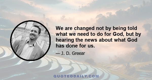 We are changed not by being told what we need to do for God, but by hearing the news about what God has done for us.