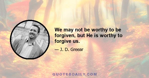 We may not be worthy to be forgiven, but He is worthy to forgive us.