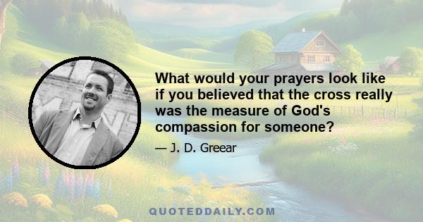 What would your prayers look like if you believed that the cross really was the measure of God's compassion for someone?