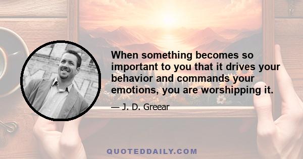 When something becomes so important to you that it drives your behavior and commands your emotions, you are worshipping it.