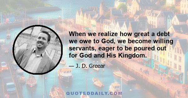 When we realize how great a debt we owe to God, we become willing servants, eager to be poured out for God and His Kingdom.