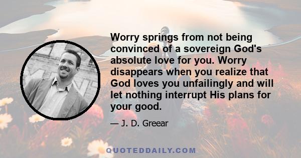 Worry springs from not being convinced of a sovereign God's absolute love for you. Worry disappears when you realize that God loves you unfailingly and will let nothing interrupt His plans for your good.