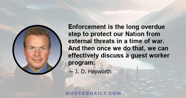 Enforcement is the long overdue step to protect our Nation from external threats in a time of war. And then once we do that, we can effectively discuss a guest worker program.