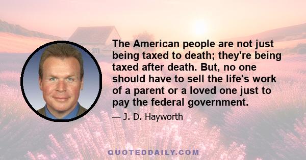 The American people are not just being taxed to death; they're being taxed after death. But, no one should have to sell the life's work of a parent or a loved one just to pay the federal government.