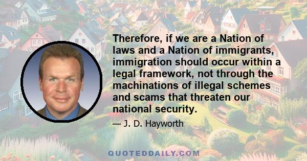 Therefore, if we are a Nation of laws and a Nation of immigrants, immigration should occur within a legal framework, not through the machinations of illegal schemes and scams that threaten our national security.