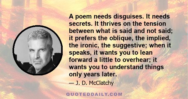 A poem needs disguises. It needs secrets. It thrives on the tension between what is said and not said; it prefers the oblique, the implied, the ironic, the suggestive; when it speaks, it wants you to lean forward a