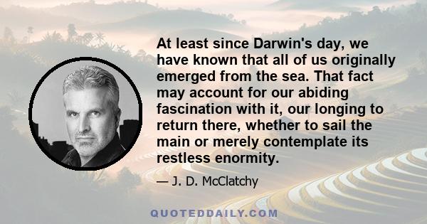 At least since Darwin's day, we have known that all of us originally emerged from the sea. That fact may account for our abiding fascination with it, our longing to return there, whether to sail the main or merely