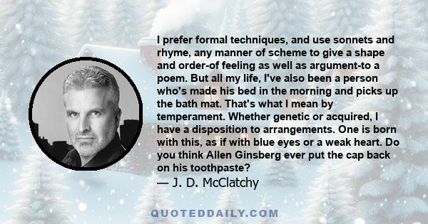 I prefer formal techniques, and use sonnets and rhyme, any manner of scheme to give a shape and order-of feeling as well as argument-to a poem. But all my life, I've also been a person who's made his bed in the morning