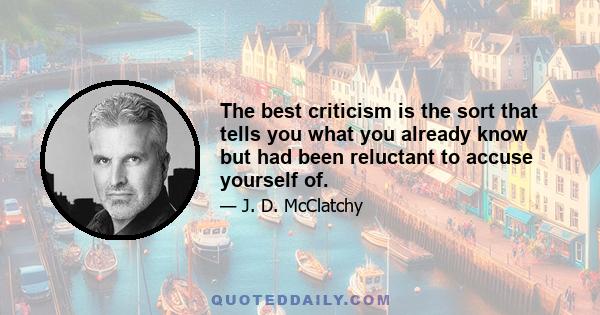 The best criticism is the sort that tells you what you already know but had been reluctant to accuse yourself of.