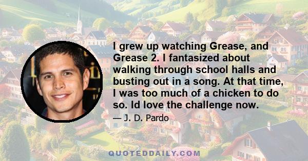 I grew up watching Grease, and Grease 2. I fantasized about walking through school halls and busting out in a song. At that time, I was too much of a chicken to do so. Id love the challenge now.