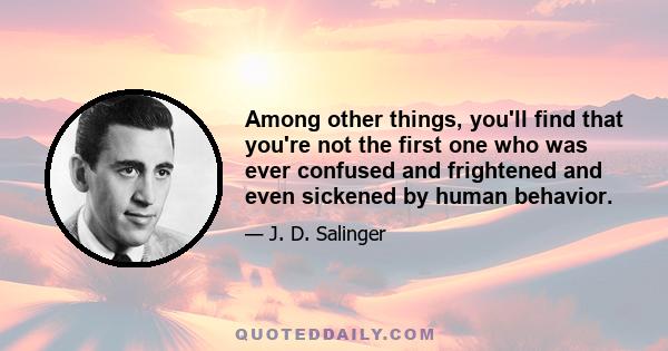 Among other things, you'll find that you're not the first one who was ever confused and frightened and even sickened by human behavior.