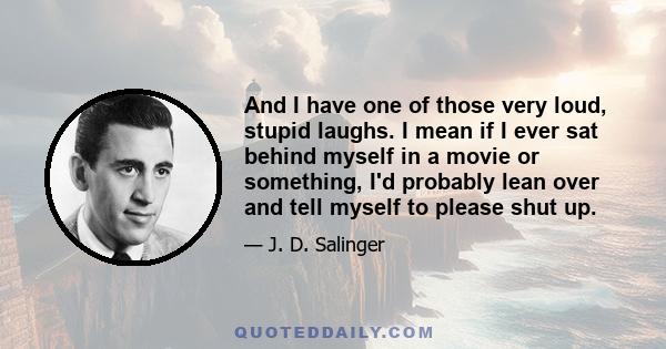 And I have one of those very loud, stupid laughs. I mean if I ever sat behind myself in a movie or something, I'd probably lean over and tell myself to please shut up.