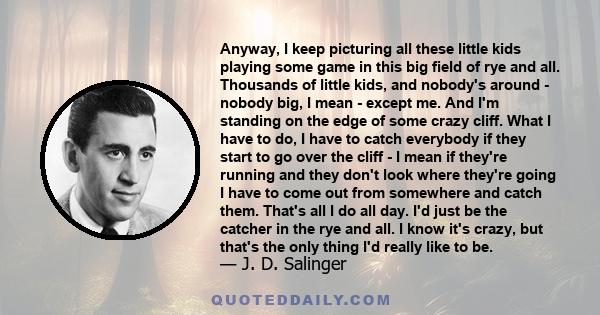 Anyway, I keep picturing all these little kids playing some game in this big field of rye and all. Thousands of little kids, and nobody's around - nobody big, I mean - except me. And I'm standing on the edge of some