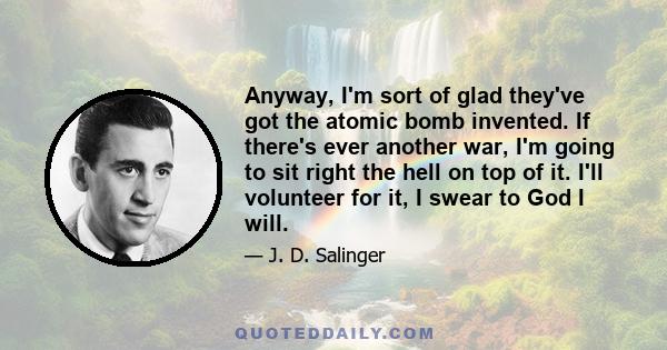 Anyway, I'm sort of glad they've got the atomic bomb invented. If there's ever another war, I'm going to sit right the hell on top of it. I'll volunteer for it, I swear to God I will.