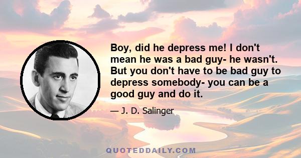 Boy, did he depress me! I don't mean he was a bad guy- he wasn't. But you don't have to be bad guy to depress somebody- you can be a good guy and do it.