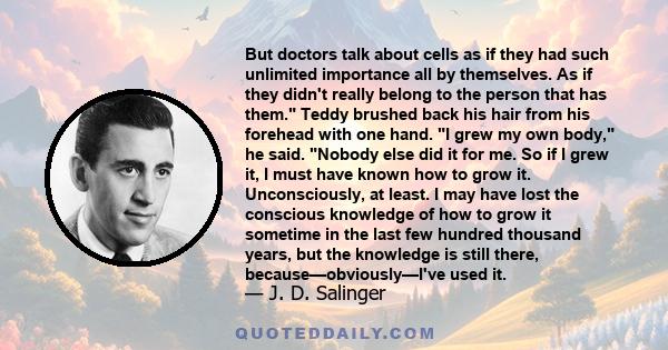 But doctors talk about cells as if they had such unlimited importance all by themselves. As if they didn't really belong to the person that has them. Teddy brushed back his hair from his forehead with one hand. I grew