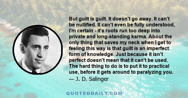 But guilt is guilt. It doesn't go away. It can't be nullified. It can't even be fully understood, I'm certain - it's roots run too deep into private and long-standing karma. About the only thing that saves my neck when