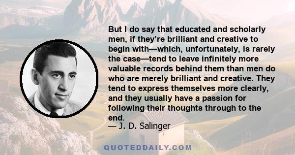 But I do say that educated and scholarly men, if they’re brilliant and creative to begin with—which, unfortunately, is rarely the case—tend to leave infinitely more valuable records behind them than men do who are