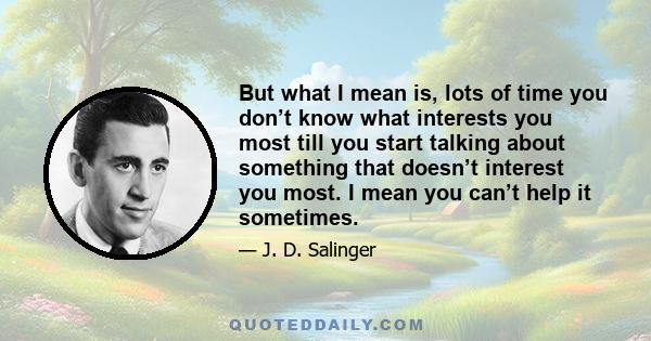 But what I mean is, lots of time you don’t know what interests you most till you start talking about something that doesn’t interest you most. I mean you can’t help it sometimes.