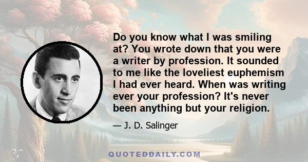 Do you know what I was smiling at? You wrote down that you were a writer by profession. It sounded to me like the loveliest euphemism I had ever heard. When was writing ever your profession? It's never been anything but 