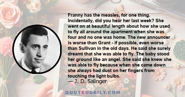 Franny has the measles, for one thing. Incidentally, did you hear her last week? She went on at beautiful length about how she used to fly all around the apartment when she was four and no one was home. The new