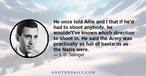 He once told Allie and I that if he'd had to shoot anybody, he wouldn't've known which direction to shoot in. He said the Army was practically as full of bastards as the Nazis were.