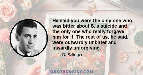 He said you were the only one who was bitter about S.'s suicide and the only one who really forgave him for it. The rest of us, he said, were outwardly unbitter and inwardly unforgiving.