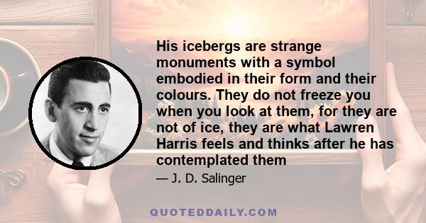 His icebergs are strange monuments with a symbol embodied in their form and their colours. They do not freeze you when you look at them, for they are not of ice, they are what Lawren Harris feels and thinks after he has 