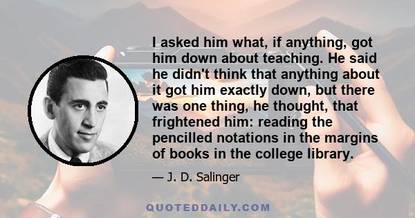 I asked him what, if anything, got him down about teaching. He said he didn't think that anything about it got him exactly down, but there was one thing, he thought, that frightened him: reading the pencilled notations