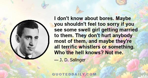 I don't know about bores. Maybe you shouldn't feel too sorry if you see some swell girl getting married to them. They don't hurt anybody most of them, and maybe they're all terrific whistlers or something. Who the hell