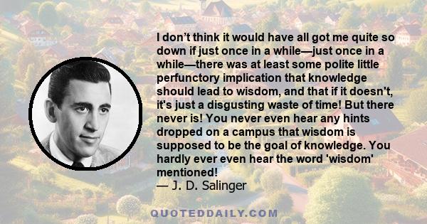 I don’t think it would have all got me quite so down if just once in a while—just once in a while—there was at least some polite little perfunctory implication that knowledge should lead to wisdom, and that if it