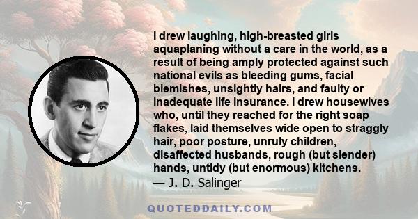 I drew laughing, high-breasted girls aquaplaning without a care in the world, as a result of being amply protected against such national evils as bleeding gums, facial blemishes, unsightly hairs, and faulty or