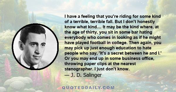 I have a feeling that you're riding for some kind of a terrible, terrible fall. But I don't honestly know what kind.... It may be the kind where, at the age of thirty, you sit in some bar hating everybody who comes in