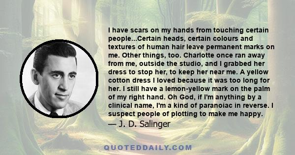 I have scars on my hands from touching certain people...Certain heads, certain colours and textures of human hair leave permanent marks on me. Other things, too. Charlotte once ran away from me, outside the studio, and