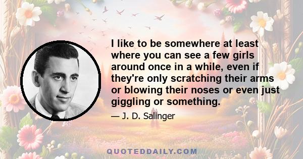 I like to be somewhere at least where you can see a few girls around once in a while, even if they're only scratching their arms or blowing their noses or even just giggling or something.