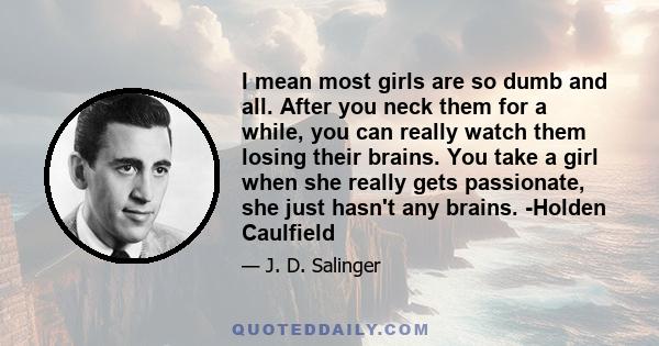 I mean most girls are so dumb and all. After you neck them for a while, you can really watch them losing their brains. You take a girl when she really gets passionate, she just hasn't any brains. -Holden Caulfield