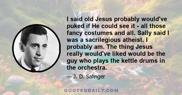 I said old Jesus probably would've puked if He could see it - all those fancy costumes and all. Sally said I was a sacrilegious atheist. I probably am. The thing Jesus really would've liked would be the guy who plays