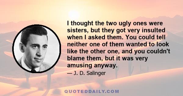 I thought the two ugly ones were sisters, but they got very insulted when I asked them. You could tell neither one of them wanted to look like the other one, and you couldn't blame them, but it was very amusing anyway.