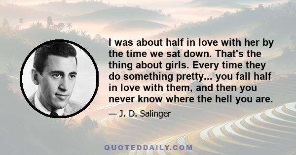 I was about half in love with her by the time we sat down. That's the thing about girls. Every time they do something pretty... you fall half in love with them, and then you never know where the hell you are.