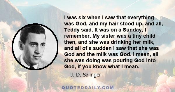 I was six when I saw that everything was God, and my hair stood up, and all, Teddy said. It was on a Sunday, I remember. My sister was a tiny child then, and she was drinking her milk, and all of a sudden I saw that she 