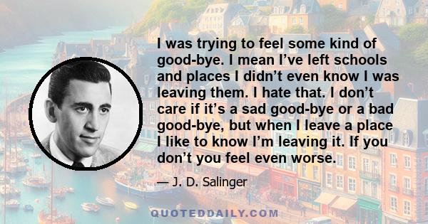 I was trying to feel some kind of good-bye. I mean I’ve left schools and places I didn’t even know I was leaving them. I hate that. I don’t care if it’s a sad good-bye or a bad good-bye, but when I leave a place I like