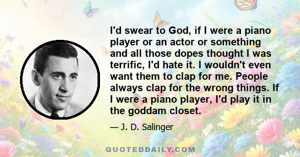 I'd swear to God, if I were a piano player or an actor or something and all those dopes thought I was terrific, I'd hate it. I wouldn't even want them to clap for me. People always clap for the wrong things. If I were a 