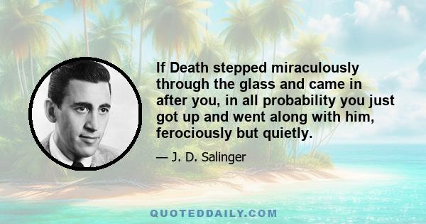 If Death stepped miraculously through the glass and came in after you, in all probability you just got up and went along with him, ferociously but quietly.