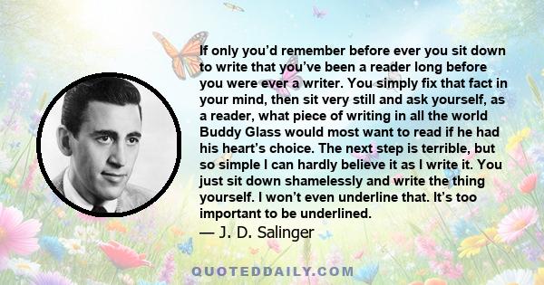 If only you’d remember before ever you sit down to write that you’ve been a reader long before you were ever a writer. You simply fix that fact in your mind, then sit very still and ask yourself, as a reader, what piece 