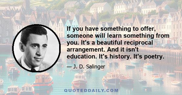 If you have something to offer, someone will learn something from you. It's a beautiful reciprocal arrangement. And it isn't education. It's history. It's poetry.