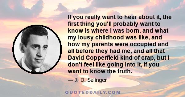 If you really want to hear about it, the first thing you'll probably want to know is where I was born, and what my lousy childhood was like, and how my parents were occupied and all before they had me, and all that