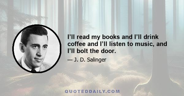 I’ll read my books and I’ll drink coffee and I’ll listen to music, and I’ll bolt the door.