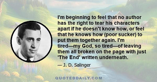 I'm beginning to feel that no author has the right to tear his characters apart if he doesn't know how, or feel that he knows how (poor sucker) to put them together again. I'm tired—my God, so tired—of leaving them all