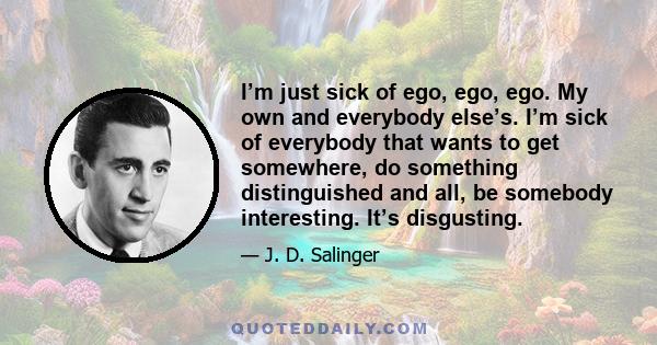 I’m just sick of ego, ego, ego. My own and everybody else’s. I’m sick of everybody that wants to get somewhere, do something distinguished and all, be somebody interesting. It’s disgusting.