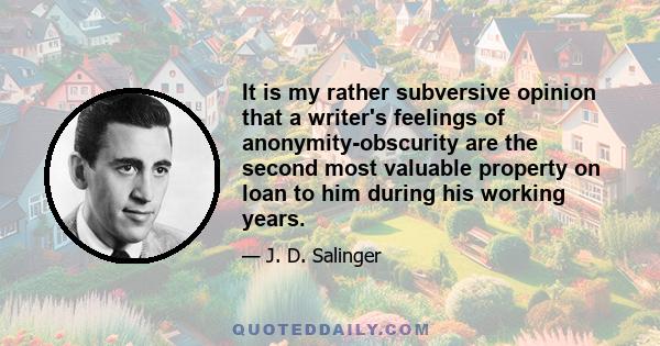 It is my rather subversive opinion that a writer's feelings of anonymity-obscurity are the second most valuable property on loan to him during his working years.